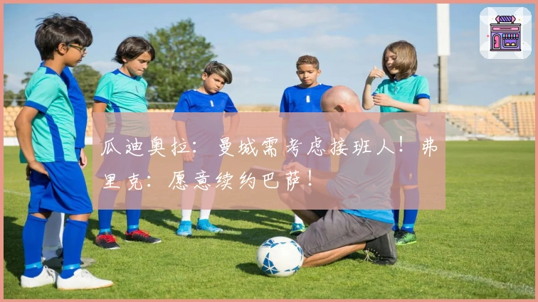 瓜迪奥拉：曼城需考虑接班人！弗里克：愿意续约巴萨！