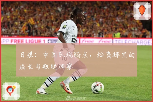 日媒：中国队现弱点，松岛辉空的成长与敏锐洞察