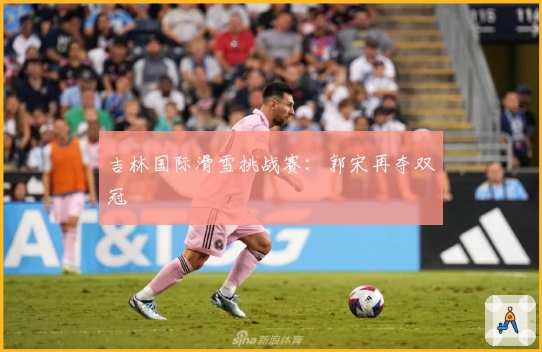 吉林国际滑雪挑战赛：郭宋再夺双冠