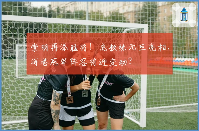 崇明再添猛将！虎教练元旦亮相，海港冠军阵容将迎变动？