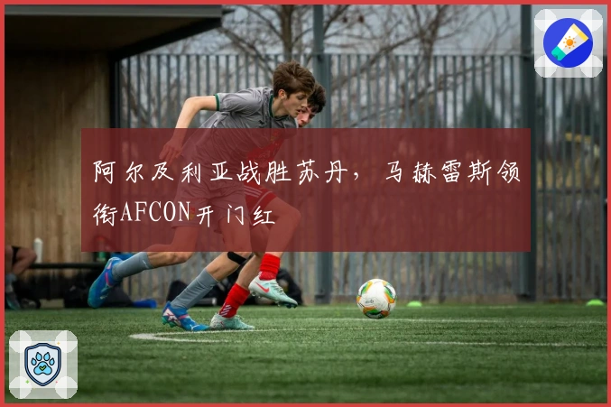 阿尔及利亚战胜苏丹，马赫雷斯领衔AFCON开门红