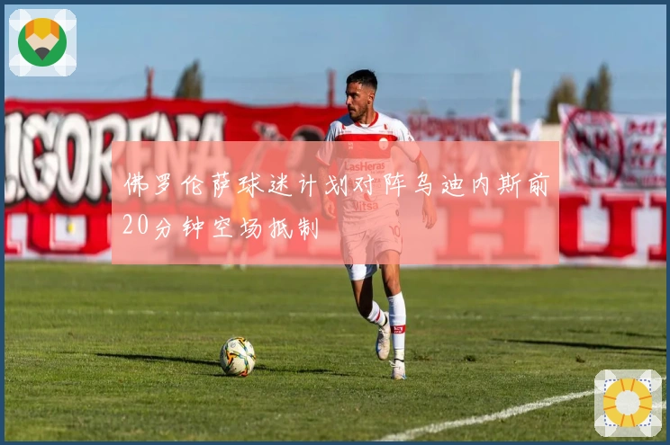 佛罗伦萨球迷计划对阵乌迪内斯前20分钟空场抵制