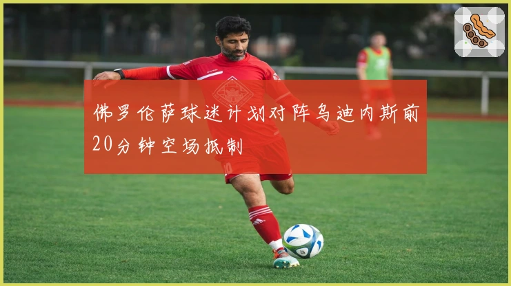 佛罗伦萨球迷计划对阵乌迪内斯前20分钟空场抵制