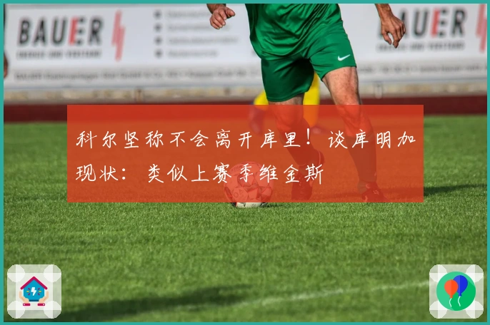 科尔坚称不会离开库里！谈库明加现状：类似上赛季维金斯