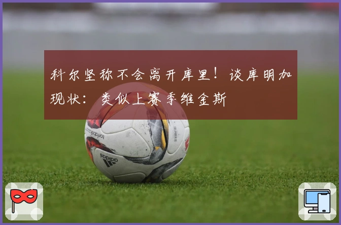 科尔坚称不会离开库里！谈库明加现状：类似上赛季维金斯