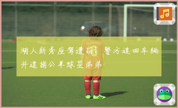 湖人新秀座驾遭窃！警方追回车辆并逮捕公羊球星弟弟