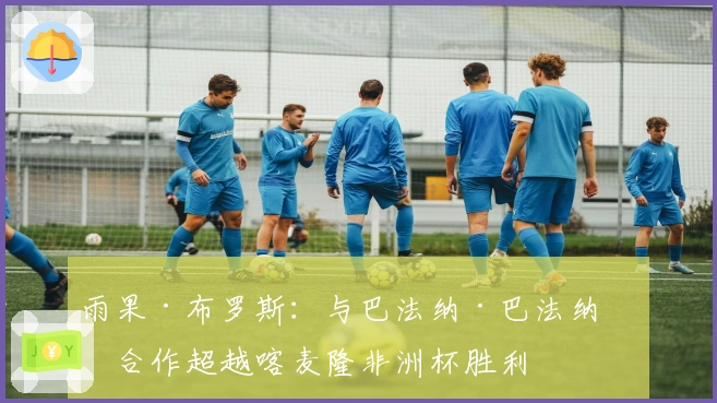 雨果·布罗斯：与巴法纳·巴法纳的合作超越喀麦隆非洲杯胜利