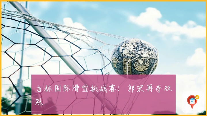 吉林国际滑雪挑战赛：郭宋再夺双冠